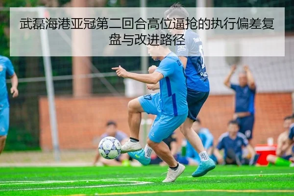 武磊海港亚冠第二回合高位逼抢的执行偏差复盘与改进路径